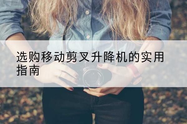 湘桥移动剪叉升降机怎么选-选购移动剪叉升降机的实用指南