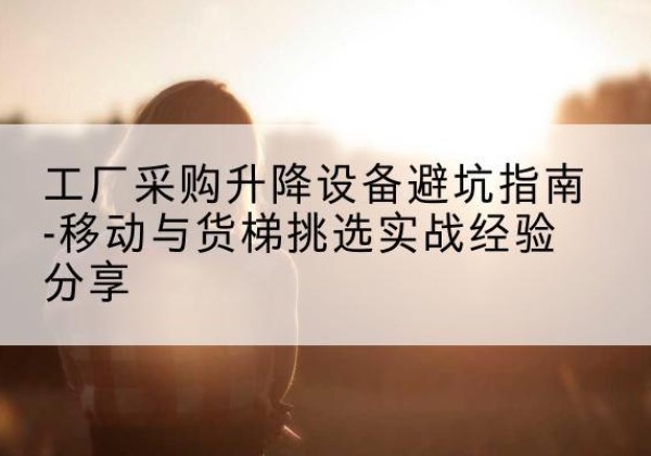 湘桥移动式升降机怎么选-工厂采购升降设备避坑指南-移动与货梯挑选实战经验分享