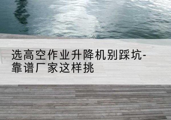 湘桥剪叉式升降机厂家-选高空作业升降机别踩坑-靠谱厂家这样挑
