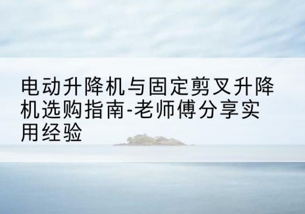 湘桥电动升降机怎么选-电动升降机与固定剪叉升降机选购指南-老师傅分享实用经验