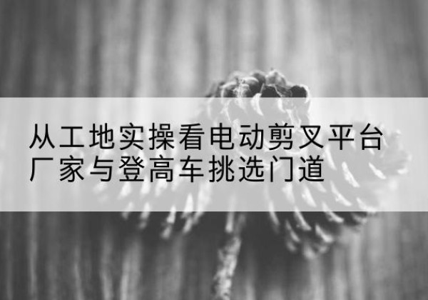 湘桥电动剪叉升降平台厂家-从工地实操看电动剪叉平台厂家与登高车挑选门道