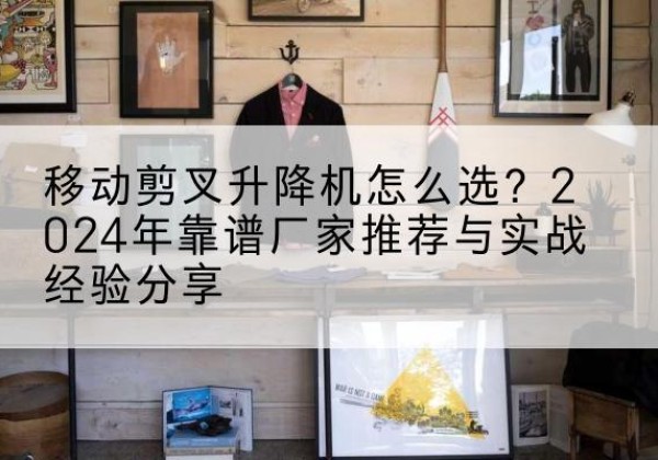 湘桥升降平台厂家推荐-移动剪叉升降机怎么选？2024年靠谱厂家推荐与实战经验分享